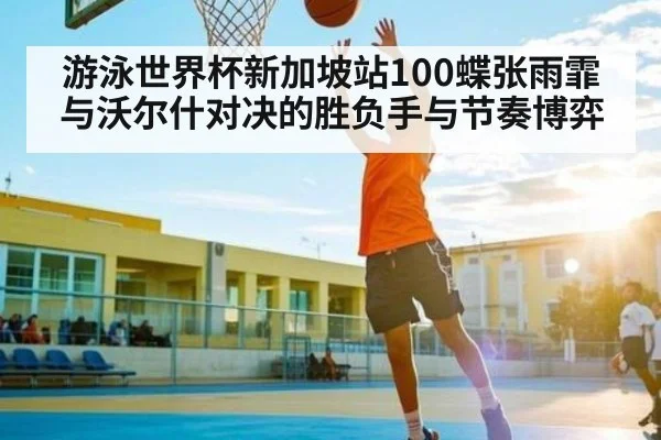 游泳世界杯新加坡站100蝶张雨霏与沃尔什对决的胜负手与节奏博弈