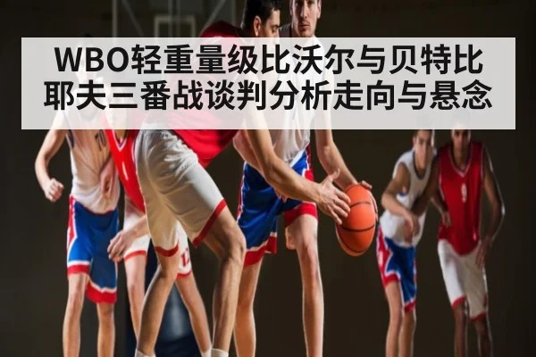 WBO轻重量级比沃尔与贝特比耶夫三番战谈判分析走向与悬念