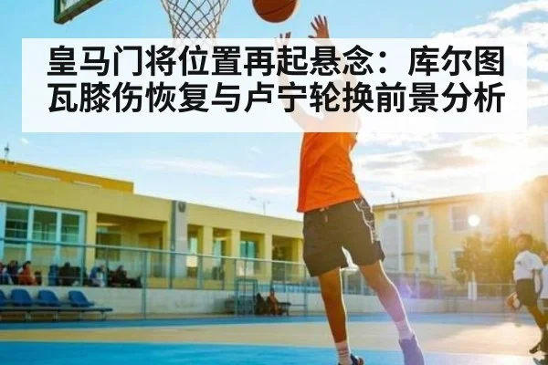 皇马门将位置再起悬念：库尔图瓦膝伤恢复与卢宁轮换前景分析